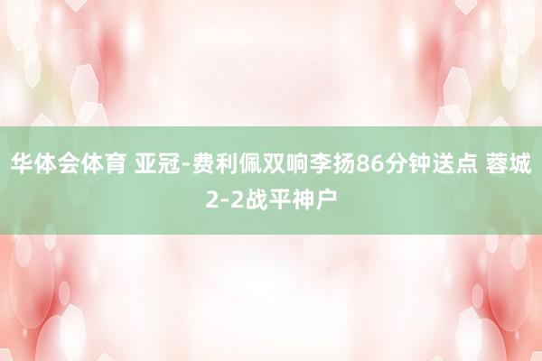 华体会体育 亚冠-费利佩双响李扬86分钟送点 蓉城2-2战平神户
